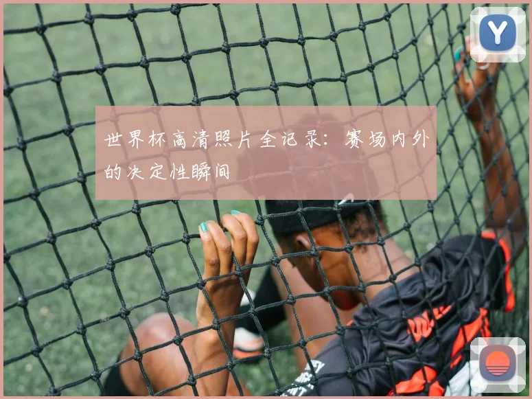世界杯高清照片全记录：赛场内外的决定性瞬间
