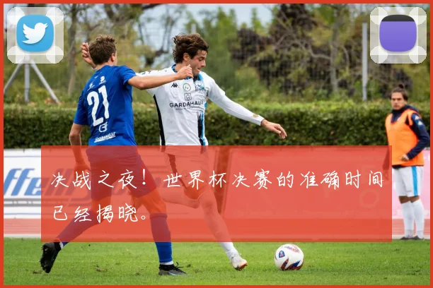 决战之夜！世界杯决赛的准确时间已经揭晓。