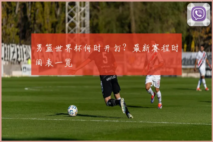 男篮世界杯何时开打?最新赛程时间表一览