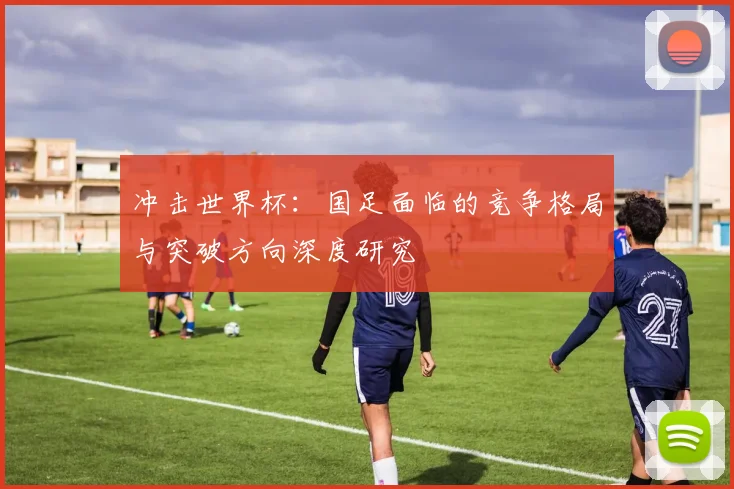 冲击世界杯：国足面临的竞争格局与突破方向深度研究