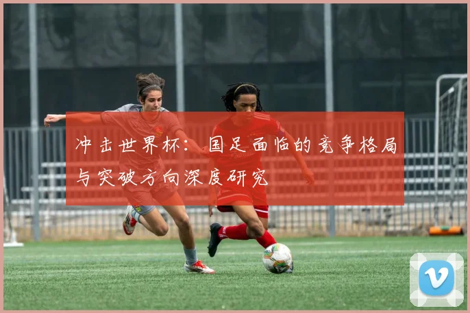 冲击世界杯：国足面临的竞争格局与突破方向深度研究