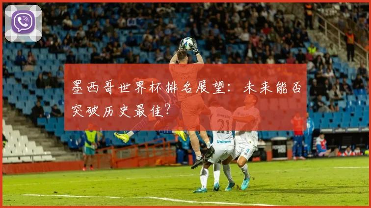 墨西哥世界杯排名展望：未来能否突破历史最佳？