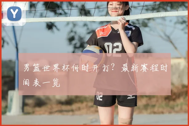 男篮世界杯何时开打?最新赛程时间表一览