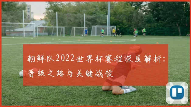 朝鲜队2022世界杯赛程深度解析：晋级之路与关键战役