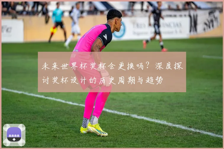 未来世界杯奖杯会更换吗？深度探讨奖杯设计的历史周期与趋势