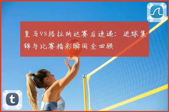皇马vs格拉纳达赛后速递：进球集锦与比赛精彩瞬间全回顾