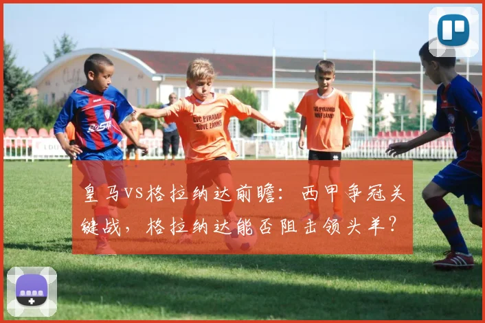 皇马vs格拉纳达前瞻：西甲争冠关键战，格拉纳达能否阻击领头羊？